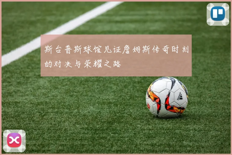 斯台普斯球馆见证詹姆斯传奇时刻的对决与荣耀之路